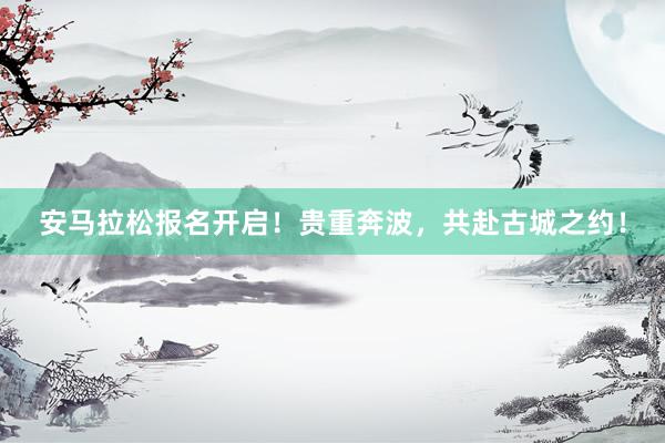 安马拉松报名开启！贵重奔波，共赴古城之约！